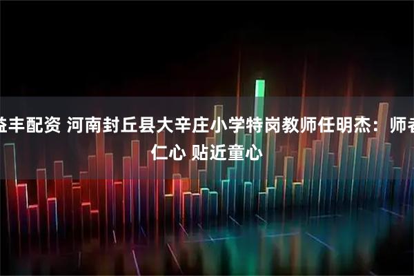 益丰配资 河南封丘县大辛庄小学特岗教师任明杰：师者仁心 贴近童心