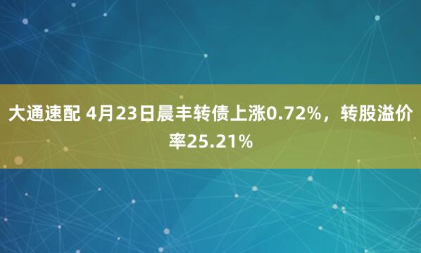 大通速配 4月23日晨丰转债上涨0.72%，转股溢价率25.21%