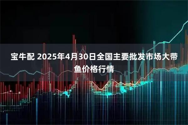 宝牛配 2025年4月30日全国主要批发市场大带鱼价格行情