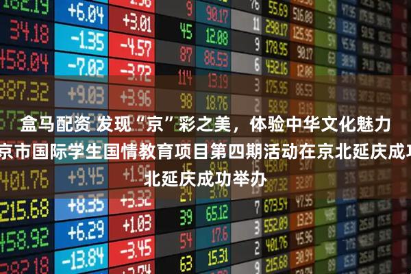 盒马配资 发现“京”彩之美，体验中华文化魅力——北京市国际学生国情教育项目第四期活动在京北延庆成功举办