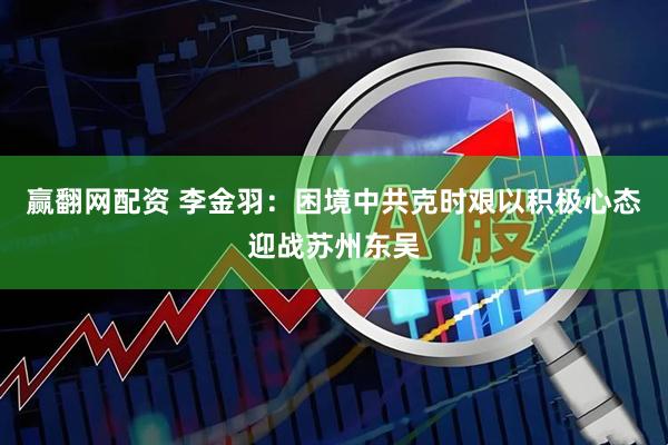 赢翻网配资 李金羽：困境中共克时艰以积极心态迎战苏州东吴