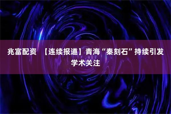 兆富配资  【连续报道】青海“秦刻石”持续引发学术关注
