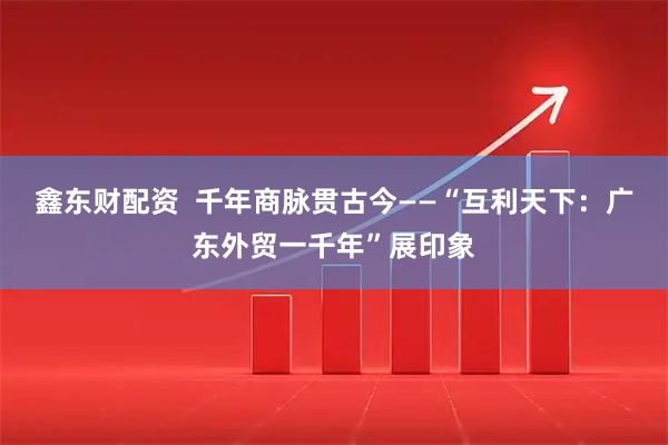 鑫东财配资  千年商脉贯古今——“互利天下：广东外贸一千年”展印象