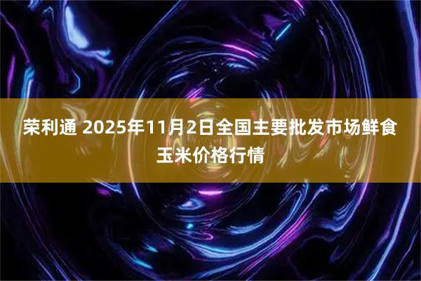 荣利通 2025年11月2日全国主要批发市场鲜食玉米价格行情