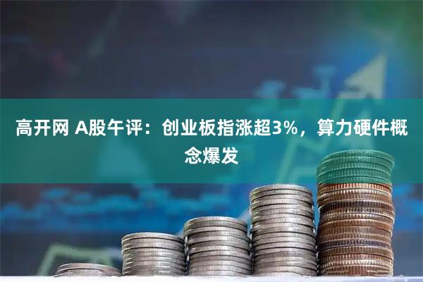 高开网 A股午评：创业板指涨超3%，算力硬件概念爆发