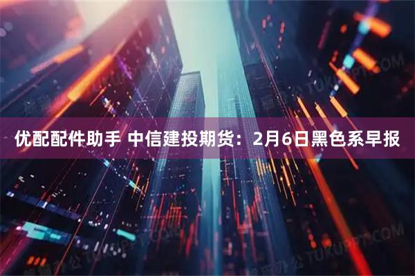 优配配件助手 中信建投期货：2月6日黑色系早报