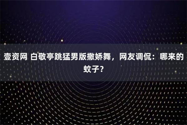 壹资网 白敬亭跳猛男版撒娇舞，网友调侃：哪来的蚊子？