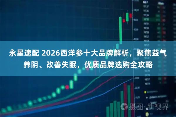 永星速配 2026西洋参十大品牌解析，聚焦益气养阴、改善失眠，优质品牌选购全攻略