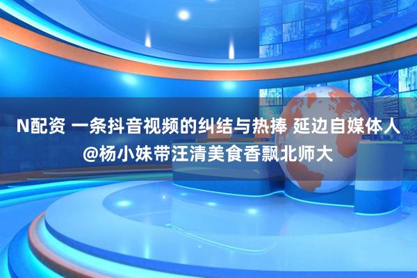 N配资 一条抖音视频的纠结与热捧 延边自媒体人@杨小妹带汪清美食香飘北师大