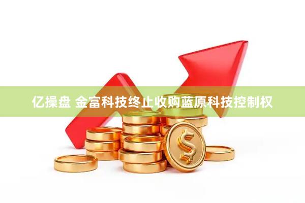 亿操盘 金富科技终止收购蓝原科技控制权