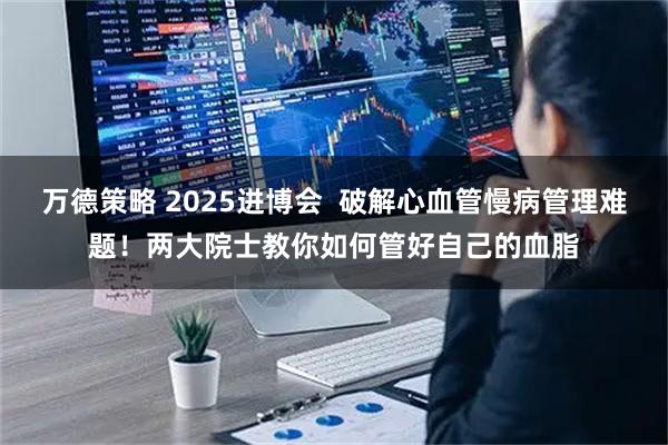 万德策略 2025进博会 破解心血管慢病管理难题!两大院士教你如何管好自己的血脂