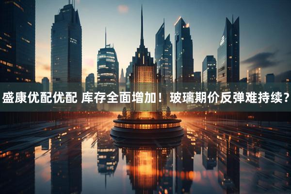盛康优配优配 库存全面增加！玻璃期价反弹难持续？