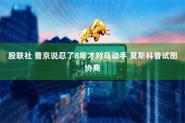 股联社 普京说忍了8年才对乌动手 莫斯科曾试图协商