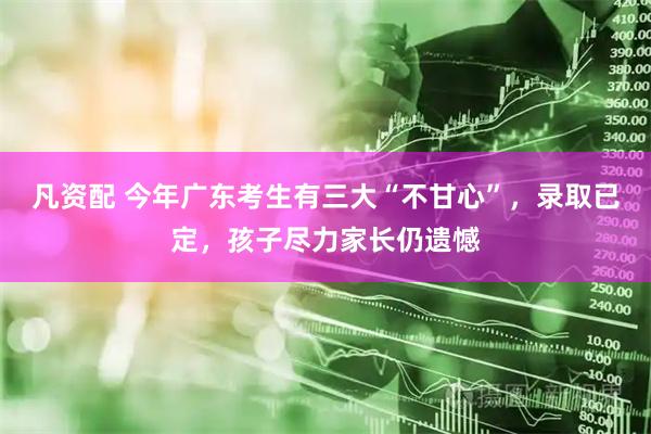凡资配 今年广东考生有三大“不甘心”，录取已定，孩子尽力家长仍遗憾