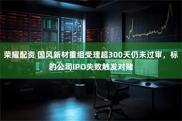 荣耀配资 国风新材重组受理超300天仍未过审，标的公司IPO失败触发对赌