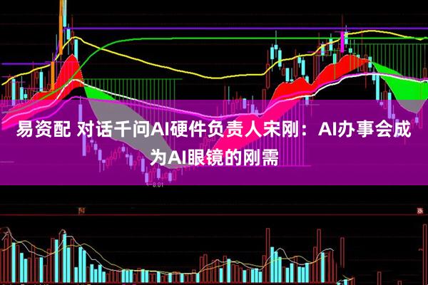 易资配 对话千问AI硬件负责人宋刚：AI办事会成为AI眼镜的刚需
