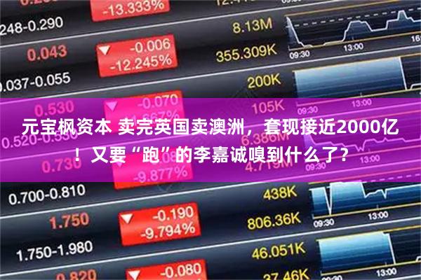 元宝枫资本 卖完英国卖澳洲，套现接近2000亿！又要“跑”的李嘉诚嗅到什么了？